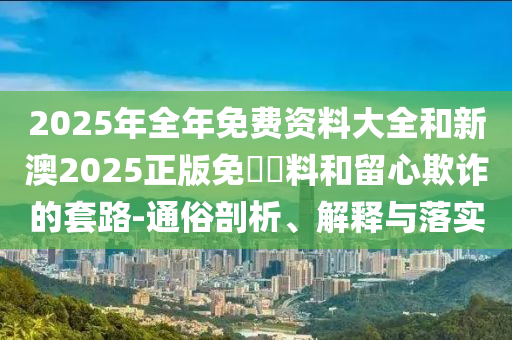 2025年全年免費(fèi)資料大全和新澳2025正版免費(fèi)資料和留心欺詐的套路-通俗剖析、解釋與落實(shí)