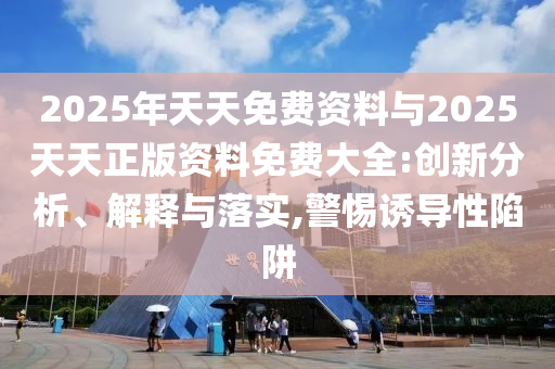 2025年天天免費資料與2025天天正版資料免費大全:創(chuàng)新分析、解釋與落實,警惕誘導性陷阱