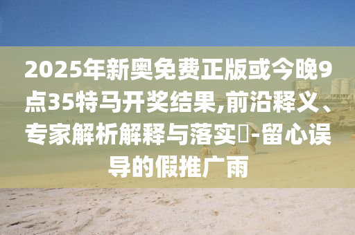 2025年新奧免費(fèi)正版或今晚9點(diǎn)35特馬開獎結(jié)果,前沿釋義、專家解析解釋與落實(shí)?-留心誤導(dǎo)的假推廣雨