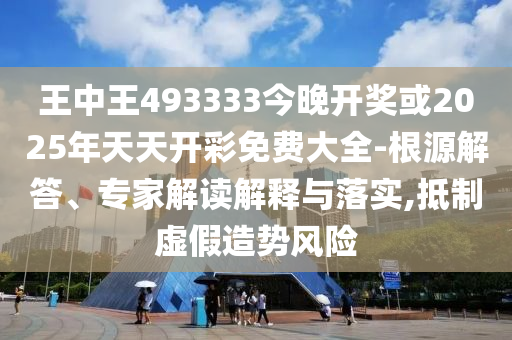 王中王493333今晚開獎或2025年天天開彩免費大全-根源解答、專家解讀解釋與落實,抵制虛假造勢風險