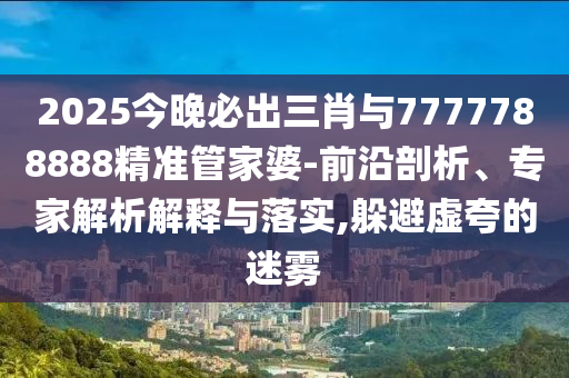 2025今晚必出三肖與7777788888精準管家婆-前沿剖析、專家解析解釋與落實,躲避虛夸的迷霧