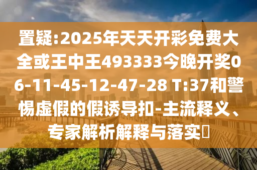 置疑:2025年天天開彩免費(fèi)大全或王中王493333今晚開獎06-11-45-12-47-28 T:37和警惕虛假的假誘導(dǎo)扣-主流釋義、專家解析解釋與落實?