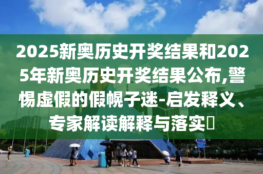 2025新奧歷史開獎(jiǎng)結(jié)果和2025年新奧歷史開獎(jiǎng)結(jié)果公布,警惕虛假的假幌子迷-啟發(fā)釋義、專家解讀解釋與落實(shí)?