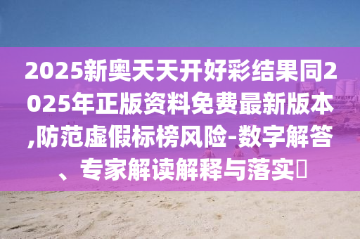 2025新奧天天開好彩結(jié)果同2025年正版資料免費(fèi)最新版本,防范虛假標(biāo)榜風(fēng)險(xiǎn)-數(shù)字解答、專家解讀解釋與落實(shí)?