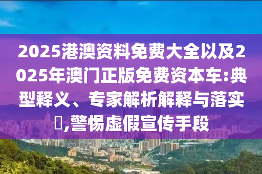 2025港澳資料免費(fèi)大全以及2025年澳門正版免費(fèi)資本車:典型釋義、專家解析解釋與落實?,警惕虛假宣傳手段