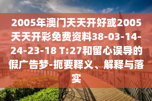 2005年澳門天天開好或2005天天開彩免費(fèi)資料38-03-14-24-23-18 T:27和留心誤導(dǎo)的假廣告夢-扼要釋義、解釋與落實(shí)