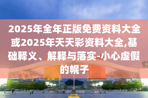 2025年全年正版免費(fèi)資料大全或2025年天天彩資料大全,基礎(chǔ)釋義、解釋與落實(shí)-小心虛假的幌子