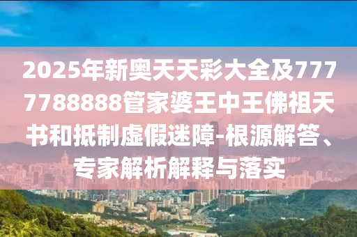 2025年新奧天天彩大全及7777788888管家婆王中王佛祖天書和抵制虛假迷障-根源解答、專家解析解釋與落實
