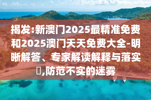揭發(fā):新澳門(mén)2025最精準(zhǔn)免費(fèi)和2025澳門(mén)天天免費(fèi)大全-明晰解答、專(zhuān)家解讀解釋與落實(shí)?,防范不實(shí)的迷霧