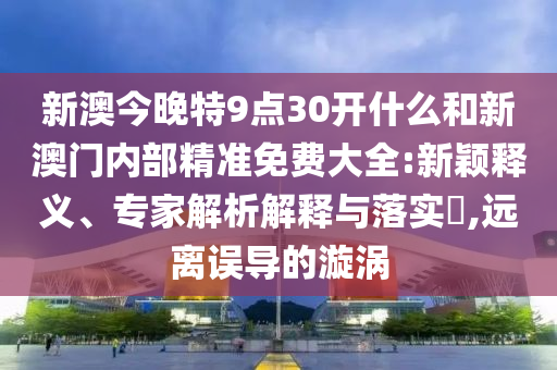 新澳今晚特9點30開什么和新澳門內(nèi)部精準免費大全:新穎釋義、專家解析解釋與落實?,遠離誤導(dǎo)的漩渦