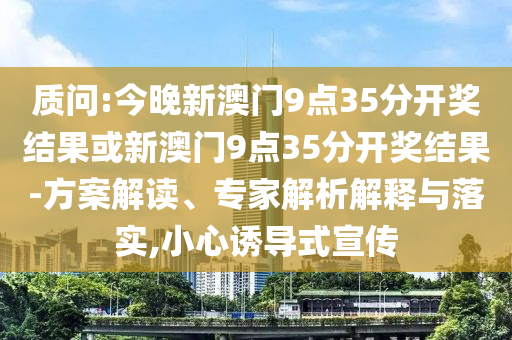 質(zhì)問:今晚新澳門9點35分開獎結(jié)果或新澳門9點35分開獎結(jié)果-方案解讀、專家解析解釋與落實,小心誘導式宣傳