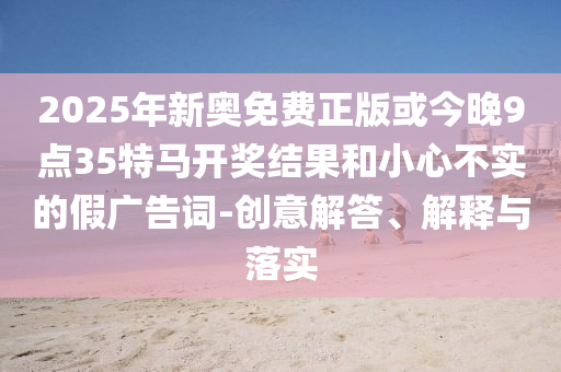 2025年新奧免費(fèi)正版或今晚9點(diǎn)35特馬開獎(jiǎng)結(jié)果和小心不實(shí)的假?gòu)V告詞-創(chuàng)意解答、解釋與落實(shí)