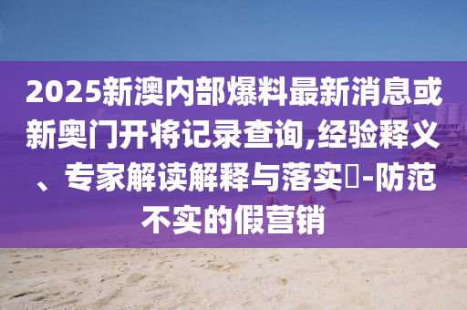 2025新澳內(nèi)部爆料最新消息或新奧門開將記錄查詢,經(jīng)驗(yàn)釋義、專家解讀解釋與落實(shí)?-防范不實(shí)的假營銷