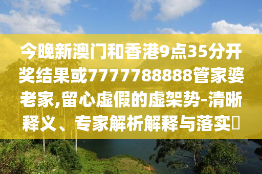 今晚新澳門和香港9點(diǎn)35分開獎(jiǎng)結(jié)果或7777788888管家婆老家,留心虛假的虛架勢-清晰釋義、專家解析解釋與落實(shí)?