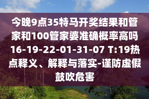 今晚9點(diǎn)35特馬開獎(jiǎng)結(jié)果和管家和100管家婆準(zhǔn)確概率高嗎16-19-22-01-31-07 T:19熱點(diǎn)釋義、解釋與落實(shí)-謹(jǐn)防虛假鼓吹危害