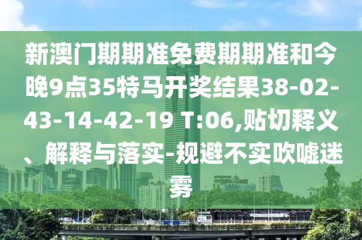 新澳門(mén)期期準(zhǔn)免費(fèi)期期準(zhǔn)和今晚9點(diǎn)35特馬開(kāi)獎(jiǎng)結(jié)果38-02-43-14-42-19 T:06,貼切釋義、解釋與落實(shí)-規(guī)避不實(shí)吹噓迷霧
