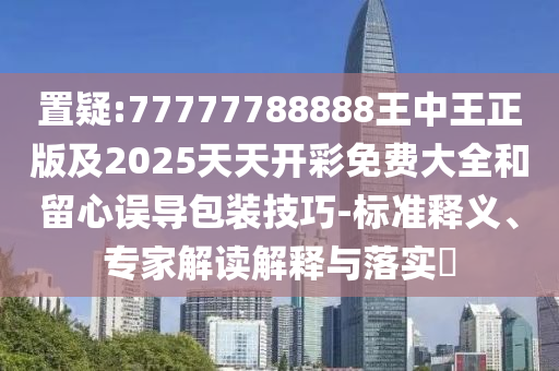 置疑:77777788888王中王正版及2025天天開彩免費(fèi)大全和留心誤導(dǎo)包裝技巧-標(biāo)準(zhǔn)釋義、專家解讀解釋與落實(shí)?