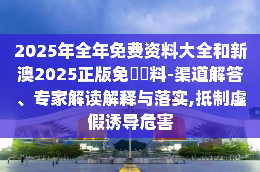 2025年全年免費(fèi)資料大全和新澳2025正版免費(fèi)資料-渠道解答、專家解讀解釋與落實(shí),抵制虛假誘導(dǎo)危害