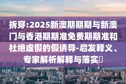 拆穿:2025新澳期期期與新澳門與香港期期準(zhǔn)免費期期準(zhǔn)和杜絕虛假的假誘導(dǎo)-啟發(fā)釋義、專家解析解釋與落實?