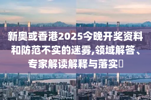 新奧或香港2025今晚開獎(jiǎng)資料和防范不實(shí)的迷霧,領(lǐng)域解答、專家解讀解釋與落實(shí)?