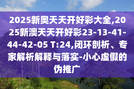 2025新奧天天開好彩大全,2025新澳天天開好彩23-13-41-44-42-05 T:24,閉環(huán)剖析、專家解析解釋與落實(shí)-小心虛假的偽推廣