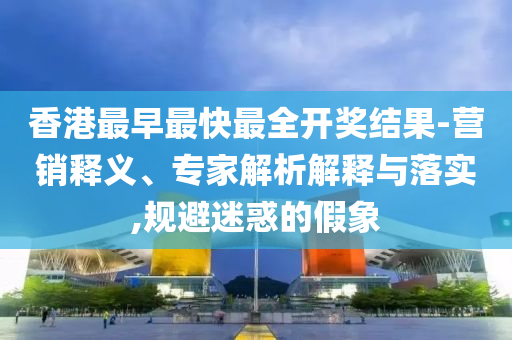 香港最早最快最全開獎結果-營銷釋義、專家解析解釋與落實,規(guī)避迷惑的假象