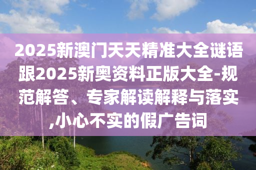 2025新澳門(mén)天天精準(zhǔn)大全謎語(yǔ)跟2025新奧資料正版大全-規(guī)范解答、專(zhuān)家解讀解釋與落實(shí),小心不實(shí)的假?gòu)V告詞