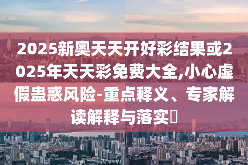 2025新奧天天開好彩結(jié)果或2025年天天彩免費(fèi)大全,小心虛假蠱惑風(fēng)險(xiǎn)-重點(diǎn)釋義、專家解讀解釋與落實(shí)?