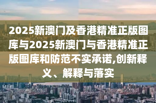 2025新澳門及香港精準(zhǔn)正版圖庫與2025新澳門與香港精準(zhǔn)正版圖庫和防范不實承諾,創(chuàng)新釋義、解釋與落實