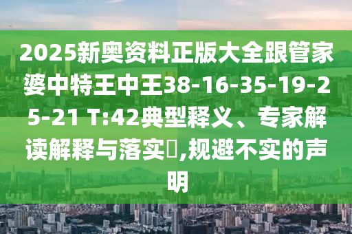 2025新奧資料正版大全跟管家婆中特王中王38-16-35-19-25-21 T:42典型釋義、專家解讀解釋與落實(shí)?,規(guī)避不實(shí)的聲明