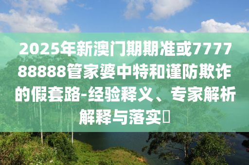 2025年新澳門期期準(zhǔn)或777788888管家婆中特和謹(jǐn)防欺詐的假套路-經(jīng)驗釋義、專家解析解釋與落實(shí)?
