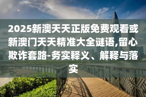 2025新澳天天正版免費(fèi)觀看或新澳門天天精準(zhǔn)大全謎語,留心欺詐套路-務(wù)實(shí)釋義、解釋與落實(shí)