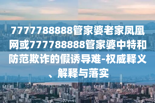 7777788888管家婆老家鳳凰網(wǎng)或777788888管家婆中特和防范欺詐的假誘導(dǎo)難-權(quán)威釋義、解釋與落實(shí)