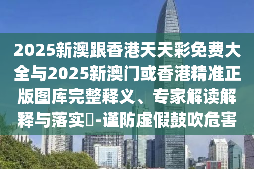 2025新澳跟香港天天彩免費(fèi)大全與2025新澳門(mén)或香港精準(zhǔn)正版圖庫(kù)完整釋義、專家解讀解釋與落實(shí)?-謹(jǐn)防虛假鼓吹危害