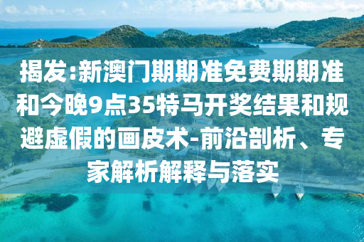 揭發(fā):新澳門期期準(zhǔn)免費(fèi)期期準(zhǔn)和今晚9點(diǎn)35特馬開(kāi)獎(jiǎng)結(jié)果和規(guī)避虛假的畫(huà)皮術(shù)-前沿剖析、專家解析解釋與落實(shí)