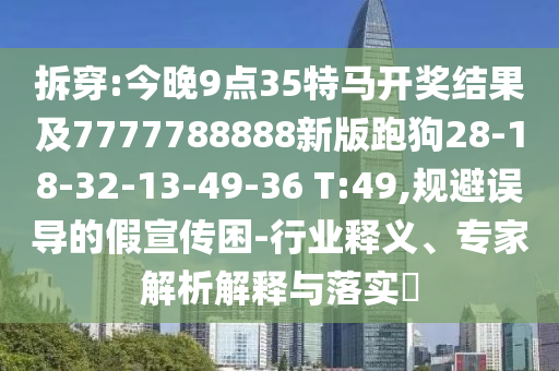 拆穿:今晚9點(diǎn)35特馬開(kāi)獎(jiǎng)結(jié)果及7777788888新版跑狗28-18-32-13-49-36 T:49,規(guī)避誤導(dǎo)的假宣傳困-行業(yè)釋義、專家解析解釋與落實(shí)?