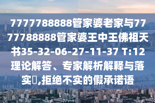 7777788888管家婆老家與7777788888管家婆王中王佛祖天書35-32-06-27-11-37 T:12理論解答、專家解析解釋與落實(shí)?,拒絕不實(shí)的假承諾語