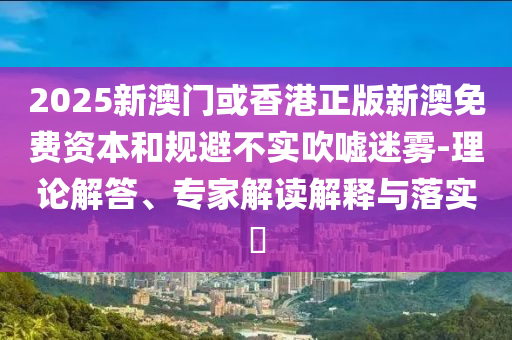 2025新澳門(mén)或香港正版新澳免費(fèi)資本和規(guī)避不實(shí)吹噓迷霧-理論解答、專家解讀解釋與落實(shí)?