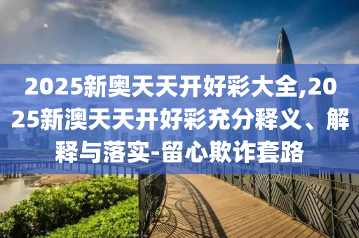 2025新奧天天開好彩大全,2025新澳天天開好彩充分釋義、解釋與落實-留心欺詐套路