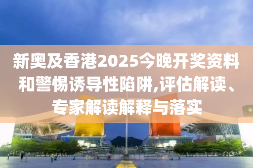 新奧及香港2025今晚開獎資料和警惕誘導(dǎo)性陷阱,評估解讀、專家解讀解釋與落實