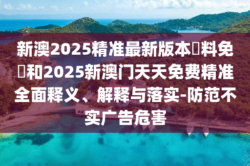 新澳2025精準最新版本資料免費和2025新澳門天天免費精準全面釋義、解釋與落實-防范不實廣告危害