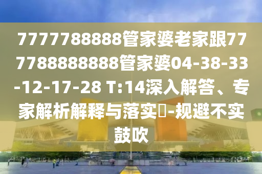 7777788888管家婆老家跟777788888888管家婆04-38-33-12-17-28 T:14深入解答、專家解析解釋與落實(shí)?-規(guī)避不實(shí)鼓吹