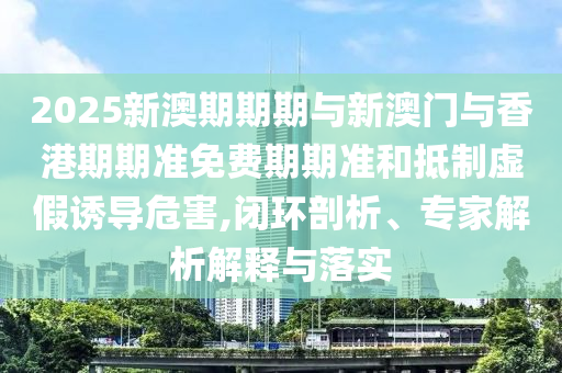 2025新澳期期期與新澳門與香港期期準(zhǔn)免費(fèi)期期準(zhǔn)和抵制虛假誘導(dǎo)危害,閉環(huán)剖析、專家解析解釋與落實(shí)