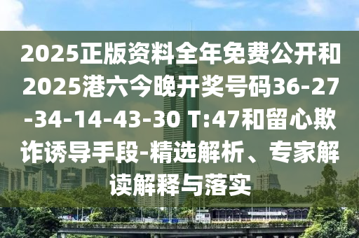 2025正版資料全年免費(fèi)公開(kāi)和2025港六今晚開(kāi)獎(jiǎng)號(hào)碼36-27-34-14-43-30 T:47和留心欺詐誘導(dǎo)手段-精選解析、專家解讀解釋與落實(shí)