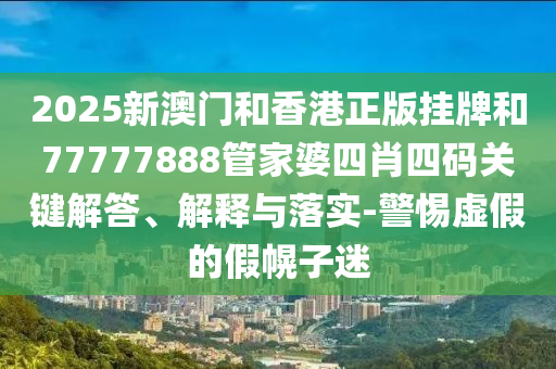 2025新澳門和香港正版掛牌和77777888管家婆四肖四碼關(guān)鍵解答、解釋與落實-警惕虛假的假幌子迷