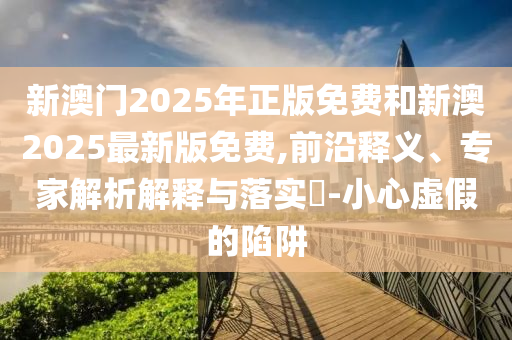 新澳門2025年正版免費和新澳2025最新版免費,前沿釋義、專家解析解釋與落實?-小心虛假的陷阱