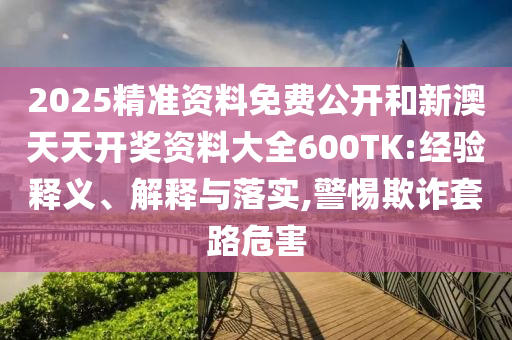 2025精準(zhǔn)資料免費(fèi)公開(kāi)和新澳天天開(kāi)獎(jiǎng)資料大全600TK:經(jīng)驗(yàn)釋義、解釋與落實(shí),警惕欺詐套路危害