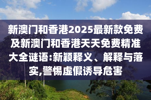 新澳門和香港2025最新款免費(fèi)及新澳門和香港天天免費(fèi)精準(zhǔn)大全謎語:新穎釋義、解釋與落實(shí),警惕虛假誘導(dǎo)危害
