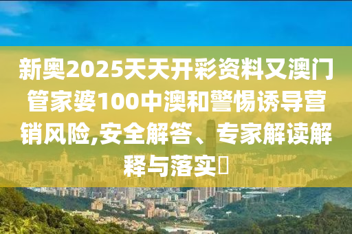 新奧2025天天開彩資料又澳門管家婆100中澳和警惕誘導(dǎo)營(yíng)銷風(fēng)險(xiǎn),安全解答、專家解讀解釋與落實(shí)?