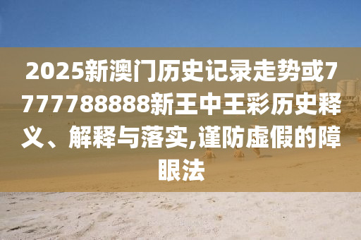 2025新澳門歷史記錄走勢或7777788888新王中王彩歷史釋義、解釋與落實,謹防虛假的障眼法